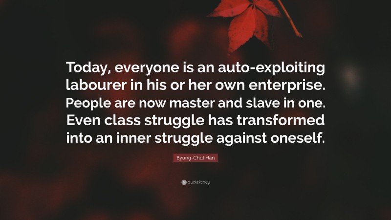 Byung-Chul Han Quote: “Today, everyone is an auto-exploiting labourer in his or her own enterprise. People are now master and slave in one. Even class struggle has transformed into an inner struggle against oneself.”
