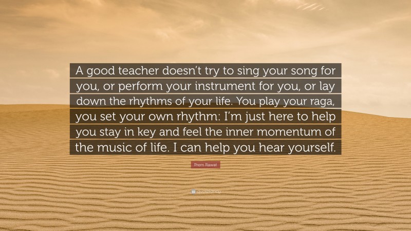 Prem Rawat Quote: “A good teacher doesn’t try to sing your song for you, or perform your instrument for you, or lay down the rhythms of your life. You play your raga, you set your own rhythm: I’m just here to help you stay in key and feel the inner momentum of the music of life. I can help you hear yourself.”