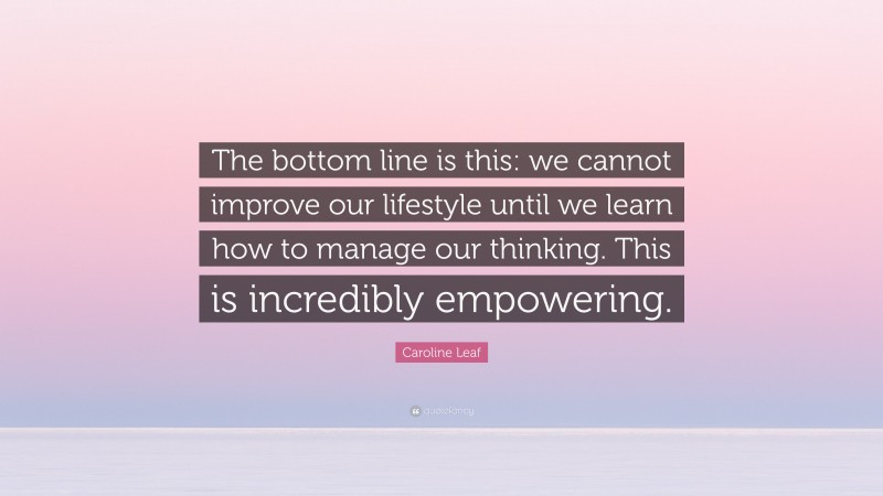 Caroline Leaf Quote: “The bottom line is this: we cannot improve our lifestyle until we learn how to manage our thinking. This is incredibly empowering.”