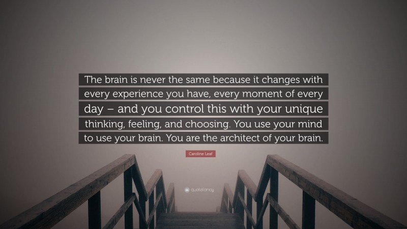 Caroline Leaf Quote: “The brain is never the same because it changes with every experience you have, every moment of every day – and you control this with your unique thinking, feeling, and choosing. You use your mind to use your brain. You are the architect of your brain.”