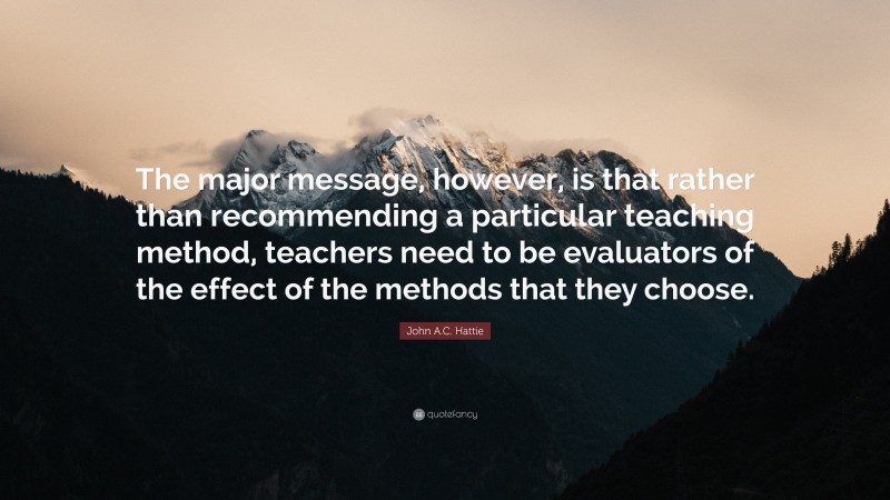 John A.C. Hattie Quote: “The major message, however, is that rather than recommending a particular teaching method, teachers need to be evaluators of the effect of the methods that they choose.”
