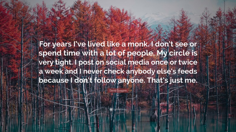 David Goggins Quote: “For years I’ve lived like a monk. I don’t see or spend time with a lot of people. My circle is very tight. I post on social media once or twice a week and I never check anybody else’s feeds because I don’t follow anyone. That’s just me.”