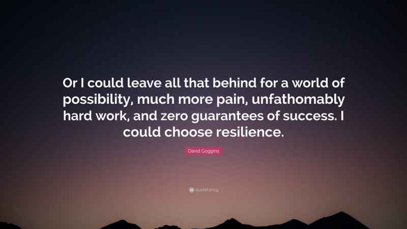 David Goggins Quote: “Or I could leave all that behind for a world of possibility, much more pain, unfathomably hard work, and zero guarantees of success. I could choose resilience.”