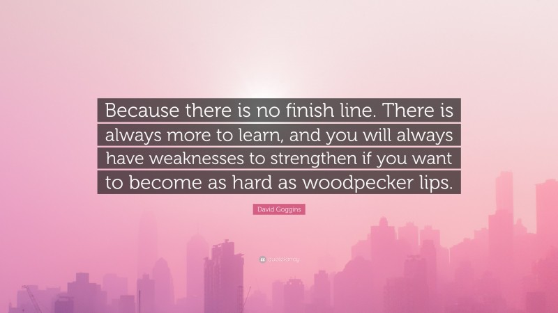 David Goggins Quote: “Because there is no finish line. There is always more to learn, and you will always have weaknesses to strengthen if you want to become as hard as woodpecker lips.”