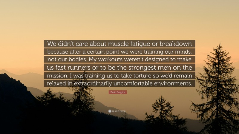 David Goggins Quote: “We didn’t care about muscle fatigue or breakdown because after a certain point we were training our minds, not our bodies. My workouts weren’t designed to make us fast runners or to be the strongest men on the mission. I was training us to take torture so we’d remain relaxed in extraordinarily uncomfortable environments.”