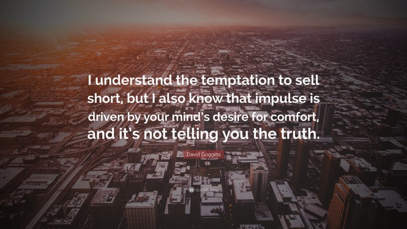 David Goggins Quote: “I understand the temptation to sell short, but I also know that impulse is driven by your mind’s desire for comfort, and it’s not telling you the truth.”
