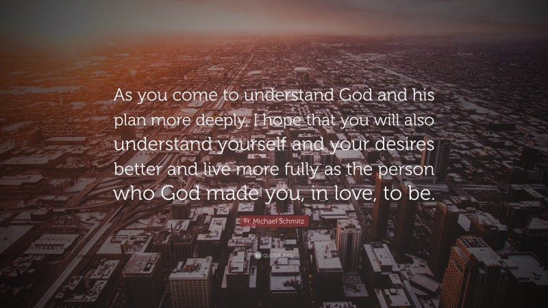 Fr. Michael Schmitz Quote: “As you come to understand God and his plan more deeply, I hope that you will also understand yourself and your desires better and live more fully as the person who God made you, in love, to be.”