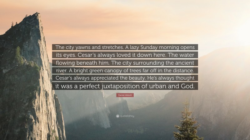 Daniel Abbott Quote: “The city yawns and stretches. A lazy Sunday morning opens its eyes. Cesar’s always loved it down here. The water flowing beneath him. The city surrounding the ancient river. A bright green canopy of trees far off in the distance. Cesar’s always appreciated the beauty. He’s always thought it was a perfect juxtaposition of urban and God.”