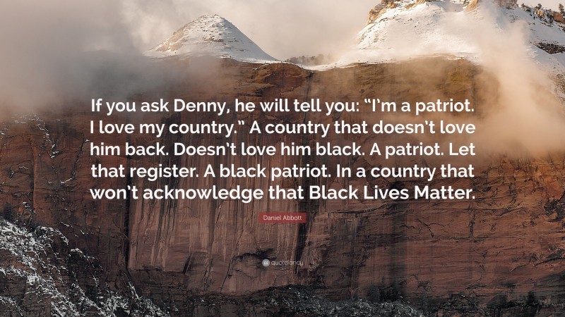 Daniel Abbott Quote: “If you ask Denny, he will tell you: “I’m a patriot. I love my country.” A country that doesn’t love him back. Doesn’t love him black. A patriot. Let that register. A black patriot. In a country that won’t acknowledge that Black Lives Matter.”