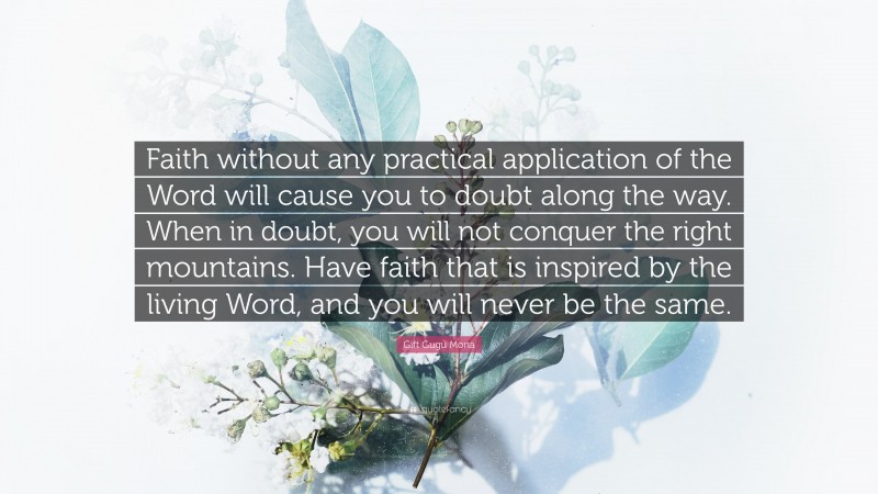 Gift Gugu Mona Quote: “Faith without any practical application of the Word will cause you to doubt along the way. When in doubt, you will not conquer the right mountains. Have faith that is inspired by the living Word, and you will never be the same.”