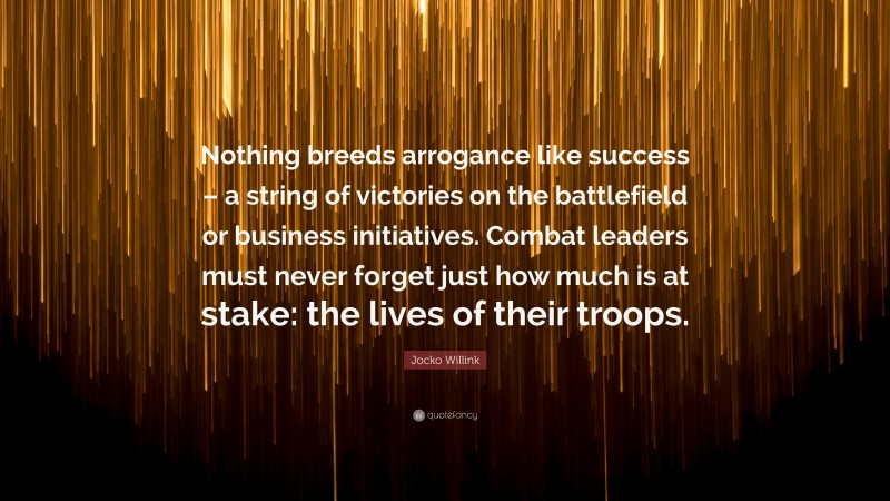 Jocko Willink Quote: “Nothing breeds arrogance like success – a string of victories on the battlefield or business initiatives. Combat leaders must never forget just how much is at stake: the lives of their troops.”