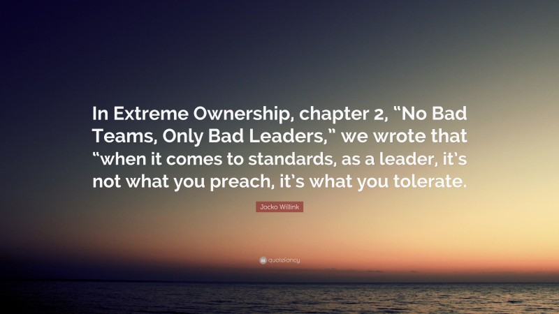 Jocko Willink Quote: “In Extreme Ownership, chapter 2, “No Bad Teams, Only Bad Leaders,” we wrote that “when it comes to standards, as a leader, it’s not what you preach, it’s what you tolerate.”