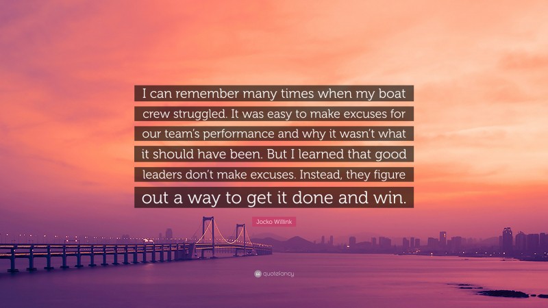 Jocko Willink Quote: “I can remember many times when my boat crew struggled. It was easy to make excuses for our team’s performance and why it wasn’t what it should have been. But I learned that good leaders don’t make excuses. Instead, they figure out a way to get it done and win.”
