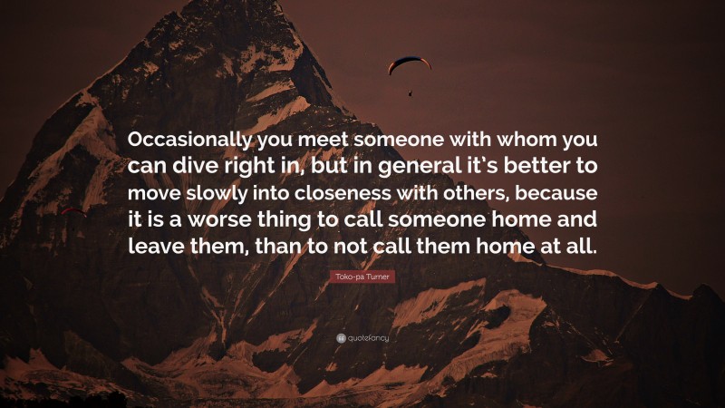 Toko-pa Turner Quote: “Occasionally you meet someone with whom you can dive right in, but in general it’s better to move slowly into closeness with others, because it is a worse thing to call someone home and leave them, than to not call them home at all.”