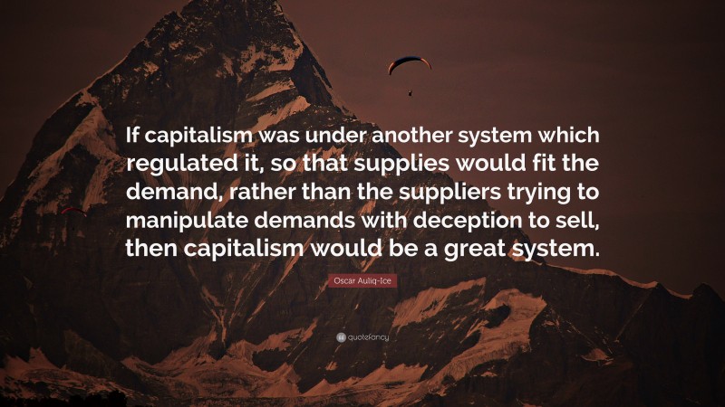 Oscar Auliq-Ice Quote: “If capitalism was under another system which regulated it, so that supplies would fit the demand, rather than the suppliers trying to manipulate demands with deception to sell, then capitalism would be a great system.”