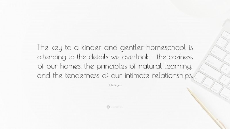 Julie Bogart Quote: “The key to a kinder and gentler homeschool is attending to the details we overlook – the coziness of our homes, the principles of natural learning, and the tenderness of our intimate relationships.”