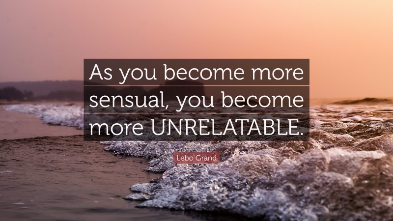 Lebo Grand Quote: “As you become more sensual, you become more UNRELATABLE.”