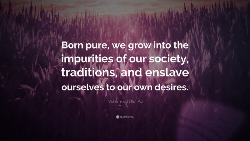 Muhammad Billal Ali Quote: “Born pure, we grow into the impurities of our society, traditions, and enslave ourselves to our own desires.”