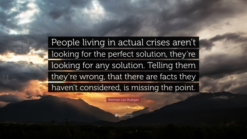 Brennan Lee Mulligan Quote: “People living in actual crises aren’t looking for the perfect solution, they’re looking for any solution. Telling them they’re wrong, that there are facts they haven’t considered, is missing the point.”