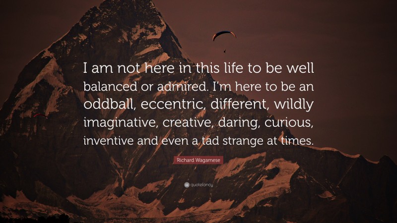 Richard Wagamese Quote: “I am not here in this life to be well balanced or admired. I’m here to be an oddball, eccentric, different, wildly imaginative, creative, daring, curious, inventive and even a tad strange at times.”