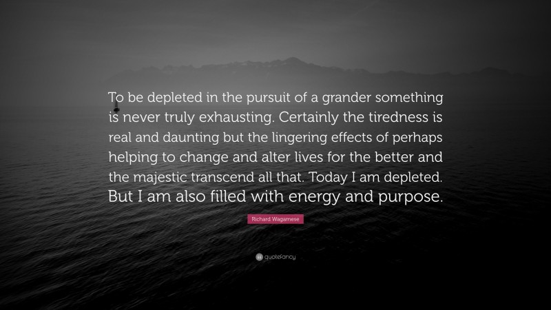 Richard Wagamese Quote: “To be depleted in the pursuit of a grander something is never truly exhausting. Certainly the tiredness is real and daunting but the lingering effects of perhaps helping to change and alter lives for the better and the majestic transcend all that. Today I am depleted. But I am also filled with energy and purpose.”