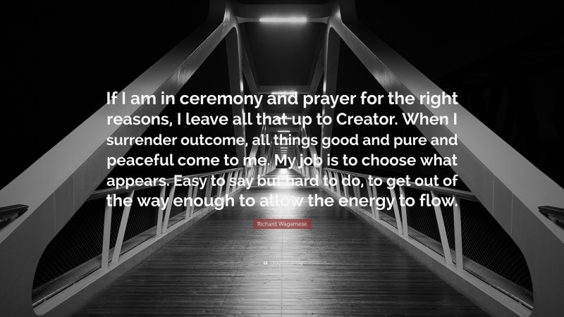 Richard Wagamese Quote: “If I am in ceremony and prayer for the right reasons, I leave all that up to Creator. When I surrender outcome, all things good and pure and peaceful come to me. My job is to choose what appears. Easy to say but hard to do, to get out of the way enough to allow the energy to flow.”