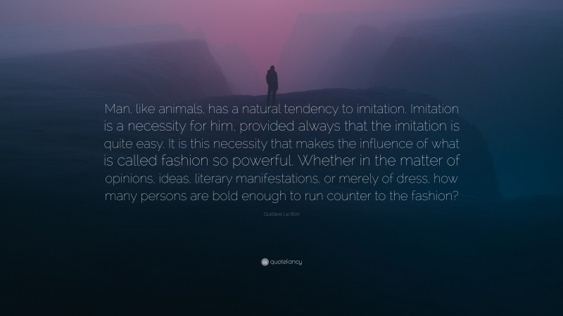 Gustave Le Bon Quote: “Man, like animals, has a natural tendency to imitation. Imitation is a necessity for him, provided always that the imitation is quite easy. It is this necessity that makes the influence of what is called fashion so powerful. Whether in the matter of opinions, ideas, literary manifestations, or merely of dress, how many persons are bold enough to run counter to the fashion?”