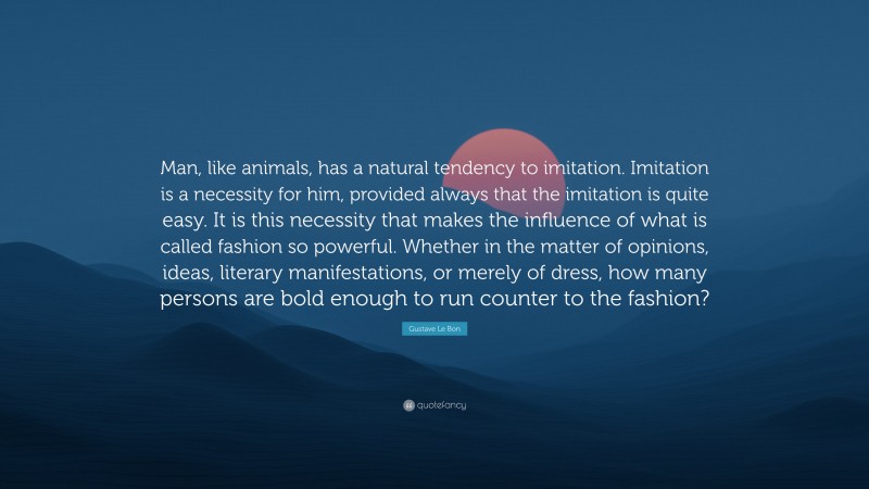 Gustave Le Bon Quote: “Man, like animals, has a natural tendency to imitation. Imitation is a necessity for him, provided always that the imitation is quite easy. It is this necessity that makes the influence of what is called fashion so powerful. Whether in the matter of opinions, ideas, literary manifestations, or merely of dress, how many persons are bold enough to run counter to the fashion?”