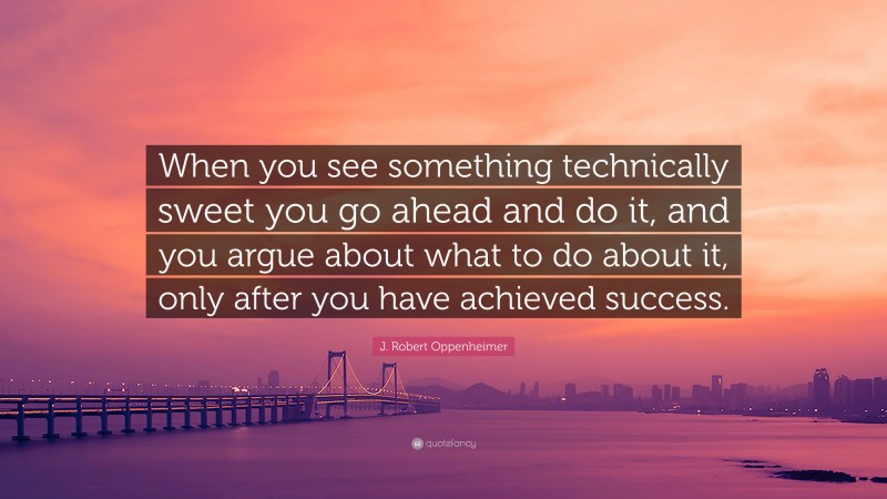 J. Robert Oppenheimer Quote: “When you see something technically sweet you go ahead and do it, and you argue about what to do about it, only after you have achieved success.”