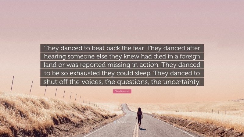 Ellen Byerrum Quote: “They danced to beat back the fear. They danced after hearing someone else they knew had died in a foreign land or was reported missing in action. They danced to be so exhausted they could sleep. They danced to shut off the voices, the questions, the uncertainty.”