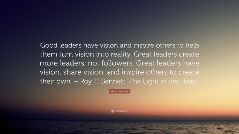 Vishen Lakhiani Quote: “Good leaders have vision and inspire others to help them turn vision into reality. Great leaders create more leaders, not followers. Great leaders have vision, share vision, and inspire others to create their own. – Roy T. Bennett, The Light in the Heart.”