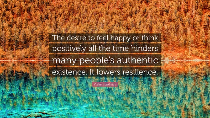 Vishen Lakhiani Quote: “The desire to feel happy or think positively all the time hinders many people’s authentic existence. It lowers resilience.”