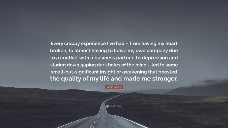 Vishen Lakhiani Quote: “Every crappy experience I’ve had – from having my heart broken, to almost having to leave my own company due to a conflict with a business partner, to depression and staring down gaping dark holes of the mind – led to some small-but-significant insight or awakening that boosted the quality of my life and made me stronger.”