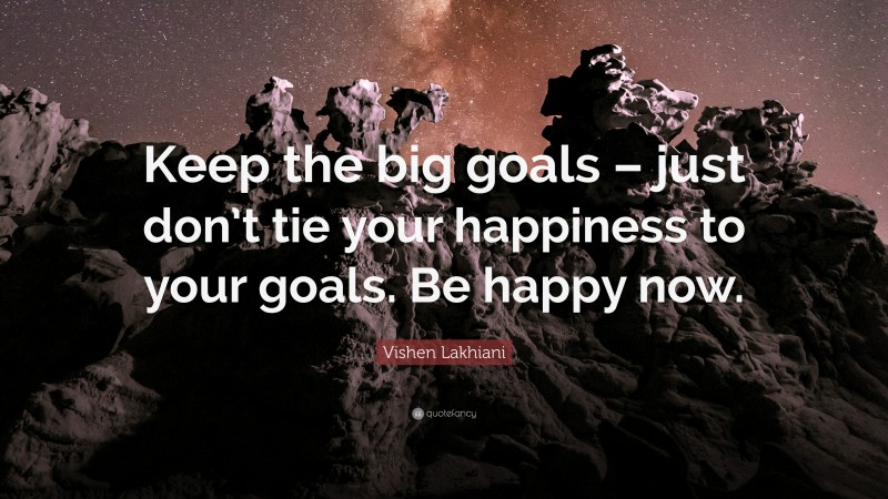 Vishen Lakhiani Quote: “Keep the big goals – just don’t tie your happiness to your goals. Be happy now.”