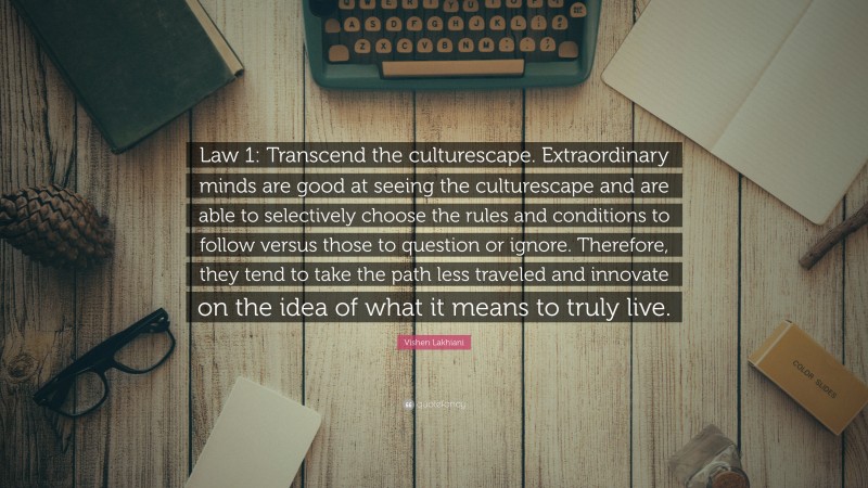 Vishen Lakhiani Quote: “Law 1: Transcend the culturescape. Extraordinary minds are good at seeing the culturescape and are able to selectively choose the rules and conditions to follow versus those to question or ignore. Therefore, they tend to take the path less traveled and innovate on the idea of what it means to truly live.”