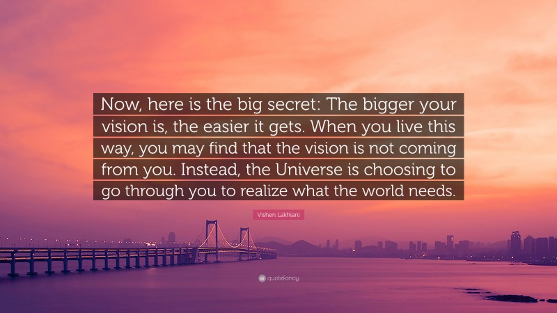 Vishen Lakhiani Quote: “Now, here is the big secret: The bigger your vision is, the easier it gets. When you live this way, you may find that the vision is not coming from you. Instead, the Universe is choosing to go through you to realize what the world needs.”