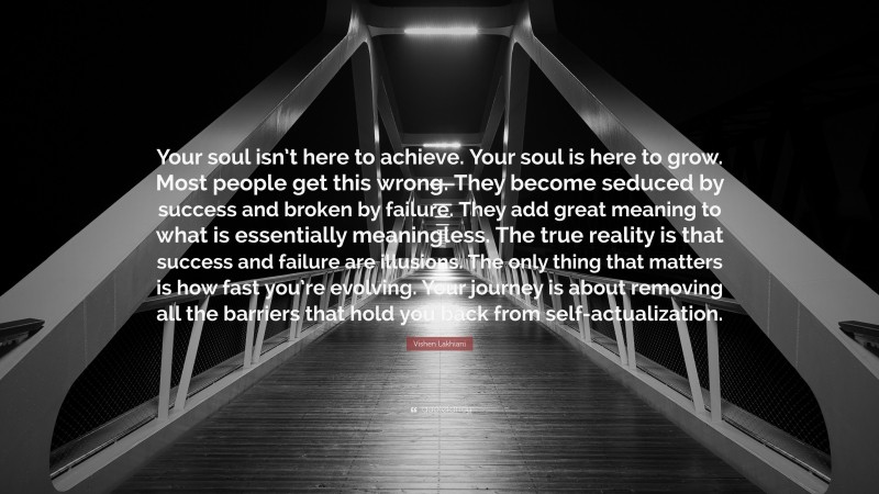 Vishen Lakhiani Quote: “Your soul isn’t here to achieve. Your soul is here to grow. Most people get this wrong. They become seduced by success and broken by failure. They add great meaning to what is essentially meaningless. The true reality is that success and failure are illusions. The only thing that matters is how fast you’re evolving. Your journey is about removing all the barriers that hold you back from self-actualization.”