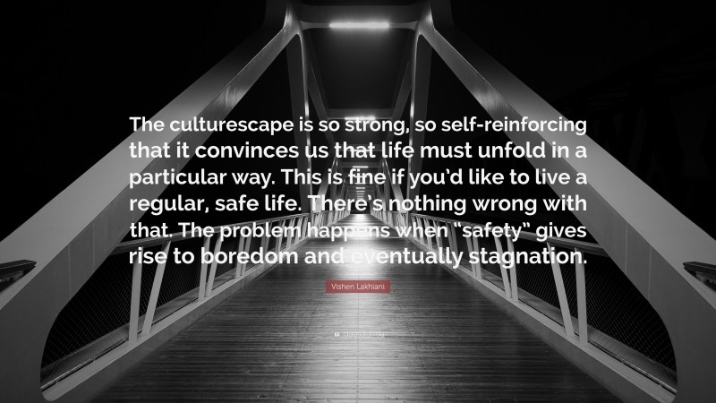Vishen Lakhiani Quote: “The culturescape is so strong, so self-reinforcing that it convinces us that life must unfold in a particular way. This is fine if you’d like to live a regular, safe life. There’s nothing wrong with that. The problem happens when “safety” gives rise to boredom and eventually stagnation.”