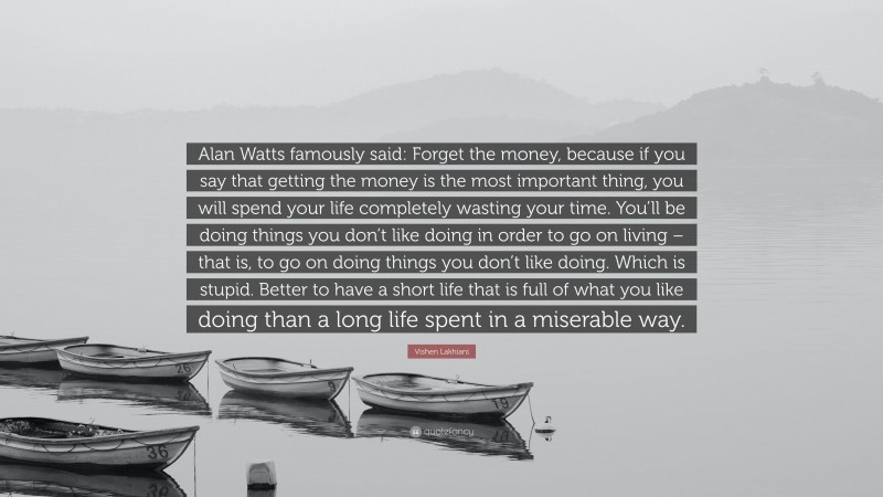 Vishen Lakhiani Quote: “Alan Watts famously said: Forget the money, because if you say that getting the money is the most important thing, you will spend your life completely wasting your time. You’ll be doing things you don’t like doing in order to go on living – that is, to go on doing things you don’t like doing. Which is stupid. Better to have a short life that is full of what you like doing than a long life spent in a miserable way.”