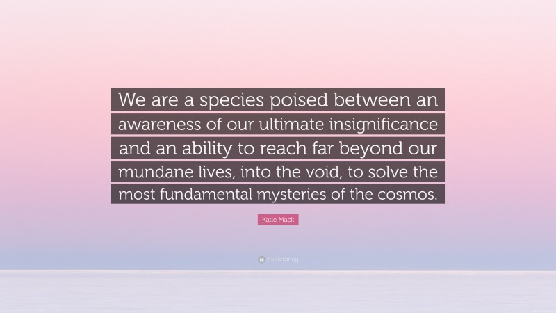 Katie Mack Quote: “We are a species poised between an awareness of our ultimate insignificance and an ability to reach far beyond our mundane lives, into the void, to solve the most fundamental mysteries of the cosmos.”