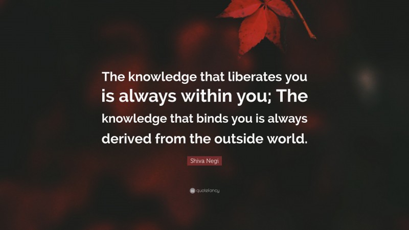 Shiva Negi Quote: “The knowledge that liberates you is always within you; The knowledge that binds you is always derived from the outside world.”