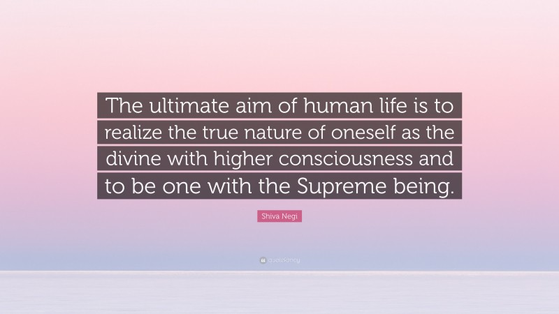 Shiva Negi Quote: “The ultimate aim of human life is to realize the true nature of oneself as the divine with higher consciousness and to be one with the Supreme being.”