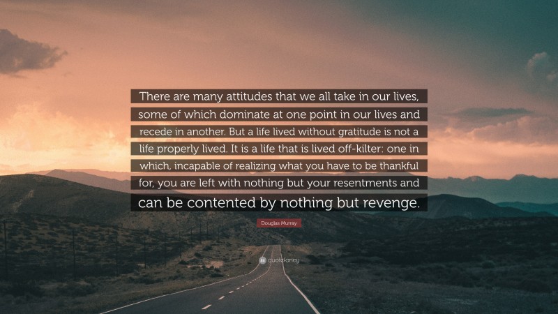 Douglas Murray Quote: “There are many attitudes that we all take in our lives, some of which dominate at one point in our lives and recede in another. But a life lived without gratitude is not a life properly lived. It is a life that is lived off-kilter: one in which, incapable of realizing what you have to be thankful for, you are left with nothing but your resentments and can be contented by nothing but revenge.”