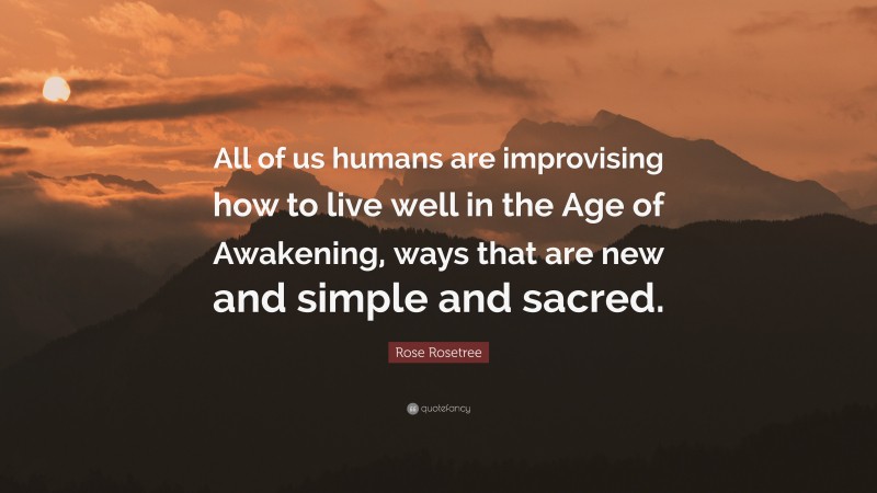 Rose Rosetree Quote: “All of us humans are improvising how to live well in the Age of Awakening, ways that are new and simple and sacred.”
