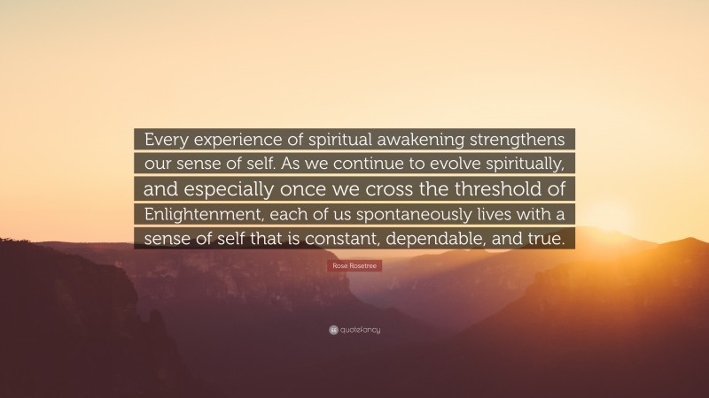 Rose Rosetree Quote: “Every experience of spiritual awakening strengthens our sense of self. As we continue to evolve spiritually, and especially once we cross the threshold of Enlightenment, each of us spontaneously lives with a sense of self that is constant, dependable, and true.”