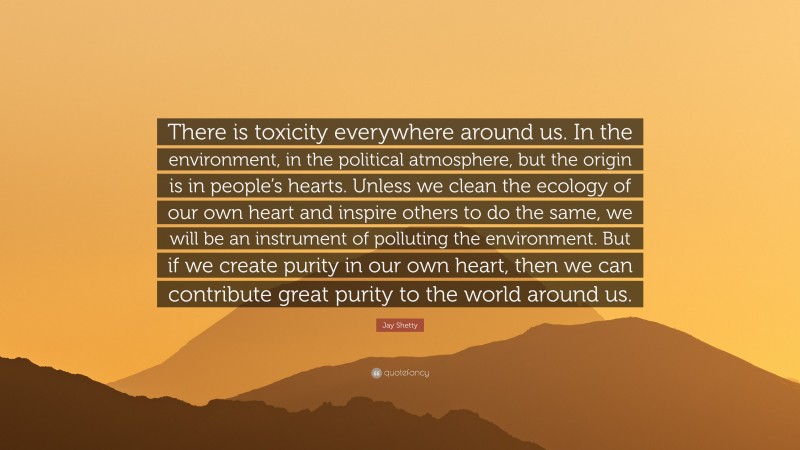Jay Shetty Quote: “There is toxicity everywhere around us. In the environment, in the political atmosphere, but the origin is in people’s hearts. Unless we clean the ecology of our own heart and inspire others to do the same, we will be an instrument of polluting the environment. But if we create purity in our own heart, then we can contribute great purity to the world around us.”