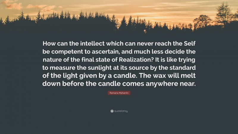 Ramana Maharshi Quote: “How can the intellect which can never reach the Self be competent to ascertain, and much less decide the nature of the final state of Realization? It is like trying to measure the sunlight at its source by the standard of the light given by a candle. The wax will melt down before the candle comes anywhere near.”