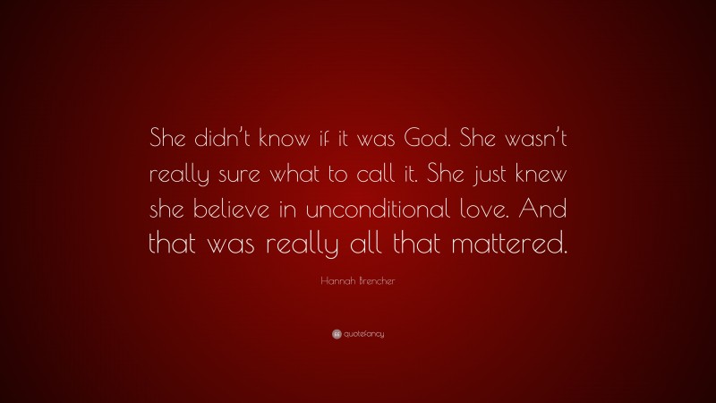 Hannah Brencher Quote: “She didn’t know if it was God. She wasn’t really sure what to call it. She just knew she believe in unconditional love. And that was really all that mattered.”