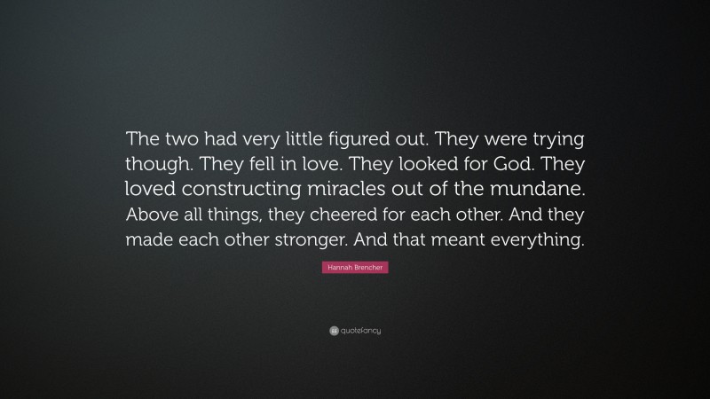 Hannah Brencher Quote: “The two had very little figured out. They were trying though. They fell in love. They looked for God. They loved constructing miracles out of the mundane. Above all things, they cheered for each other. And they made each other stronger. And that meant everything.”