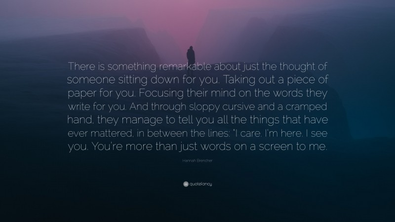 Hannah Brencher Quote: “There is something remarkable about just the thought of someone sitting down for you. Taking out a piece of paper for you. Focusing their mind on the words they write for you. And through sloppy cursive and a cramped hand, they manage to tell you all the things that have ever mattered, in between the lines: “I care. I’m here. I see you. You’re more than just words on a screen to me.”